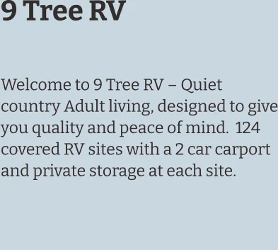 9 Tree RV  Welcome to 9 Tree RV – Quiet country Adult living, designed to give you quality and peace of mind.  124 covered RV sites with a 2 car carport and private storage at each site.